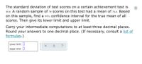 The standard deviation of test scores on a certain achievement test is
10.8. A random sample of 70 scores on this test had a mean of 76.4. Based
on this sample, find a 95% confidence interval for the true mean of all
Scores. Then give its lower limit and upper limit.
Carry your intermediate computations to at least three decimal places.
Round your answers to one decimal place. (If necessary, consult a list of
formulas.)
Lower limit: I
?
Upper limit: 0
