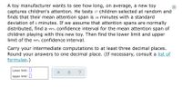 A toy manufacturer wants to see how long, on average, a new toy
captures children's attention. He tests 17 children selected at random and
finds that their mean attention span is 34 minutes with a standard
deviation of 8 minutes. If we assume that attention spans are normally
distributed, find a 99% confidence interval for the mean attention span of
children playing with this new toy. Then find the lower limit and upper
limit of the 99% Confidence interval.
Carry your intermediate computations to at least three decimal places.
Round your answers to one decimal place. (If necessary, consult a list of
formulas.)
Lower limit: 0
Upper limit: 0
?
