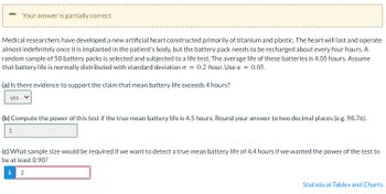 Medical researchers have developed a new artificial heart constructed primarily of titanium and plastic. The heart will last and operate almost indefinitely once it is implanted in the patient's body, but the battery pack needs to be recharged about every four hours. A random sample of 50 battery packs is selected and subjected to a life test. The average life of these batteries is 4.05 hours. Assume that battery life is normally distributed with a standard deviation of σ = 0.2 hours. Use α = 0.05.

(a) Is there evidence to support the claim that mean battery life exceeds 4 hours?
- Answer: Yes

(b) Compute the power of this test if the true mean battery life is 4.5 hours. Round your answer to two decimal places (e.g., 98.76).
- Answer: 1

(c) What sample size would be required if we want to detect a true mean battery life of 4.4 hours if we wanted the power of the test to be at least 0.90?
- Answer: 2

Statistical Tables and Charts