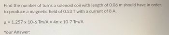 Find the number of turns a solenoid coil with length of 0.06 m should have in order
to produce a magnetic field of 0.53 T with a current of 8 A.
μ = 1.257 x 10-6 Tm/A = 4 x 10-7 Tm/A
Your Answer: