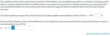 Two catalysts may be used in a batch chemical process. Twelve batches were prepared using catalyst 1, resulting in an average yield of
84 and a sample standard deviation of 3. Fifteen batches were prepared using catalyst 2, and they resulted in an average yield of 89
with a standard deviation of 2. Assume that yield measurements are approximately normally distributed with the same standard
deviation.
(a) Is there evidence to support the claim that catalyst 2 produces higher mean yield than catalyst 1? Use α = 0.01.
(b) Find a 99% confidence interval on the difference in mean yields that can be used to test the claim in part (a). Round your answer to
two decimal places (e.g. 98.76).
i
H1 H₂ ≤
-
Statistical Tables and Charts