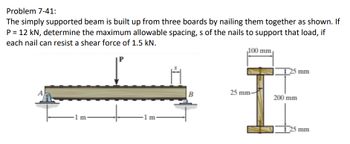 Problem 7-41:
The simply supported beam is built up from three boards by nailing them together as shown. If
P = 12 kN, determine the maximum allowable spacing, s of the nails to support that load, if
each nail can resist a shear force of 1.5 kN.
1 m-
1 m
100 mm
25 mm
25 mm-
200 mm
25 mm