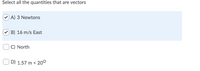 Select all the quantities that are vectors
) A) 3 Newtons
B) 16 m/s East
C) North
D) 1.57 m < 20°
