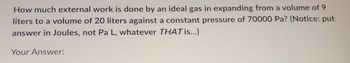 How much external work is done by an ideal gas in expanding from a volume of 9
liters to a volume of 20 liters against a constant pressure of 70000 Pa? (Notice: put
answer in Joules, not Pa L, whatever THAT is...)
Your Answer: