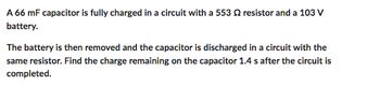 A 66 mF capacitor is fully charged in a circuit with a 553 2 resistor and a 103 V
battery.
The battery is then removed and the capacitor is discharged in a circuit with the
same resistor. Find the charge remaining on the capacitor 1.4 s after the circuit is
completed.