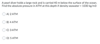 A pearl diver holds a large rock and is carried 40 m below the surface of the ocean.
Find the absolute pressure in ATM at this depth if density seawater = 1030 kg/m3
A) 2 ATM
B) 4 ATM
С) З АТМ
D) 5 ATM
