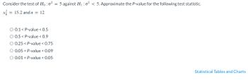 Consider the test of Ho: o² = 5 against H₁:0² < 5. Approximate the P-value for the following test statistic.
x = 15.2 and n = 12
O 0.1 < P-value < 0.5
0.5 < P-value < 0.9
0.25 < P-value < 0.75
O 0.05 < P-value < 0.09
O 0.01 < P-value < 0.05
Statistical Tables and Charts