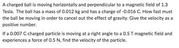 A charged ball is moving horizontally and perpendicular to a magnetic field of 1.3
Tesla. The ball has a mass of 0.012 kg and has a charge of -0.016 C. How fast must
the ball be moving in order to cancel out the effect of gravity. Give the velocity as a
positive number.
If a 0.007 C charged particle is moving at a right angle to a 0.5 T magnetic field and
experiences a force of 0.5 N, find the velocity of the particle.