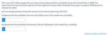 There were 49.7 million people with some type of long-lasting condition or disability living in the United States in 2000. This
represented 19.3 percent of the majority of civilians aged five and over (http://factfinder.census.gov). A sample of 1000 persons is
selected at random.
Use normal approximation. Round the answers to four decimal places (e.g. 98.7654).
(a) Approximate the probability that more than 208 persons in the sample have a disability.
(b) Approximate the probability that between 180 and 300 people in the sample have a disability.
Statistical Tables and Charts