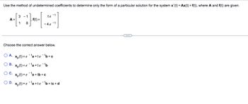 Use the method of undetermined coefficients to determine only the form of a particular solution for the system x'(t) = Ax(t) + f(t), where A and f(t) are given.
A =
3 -1
1 8
,f(t)=
te
-4e-t
Choose the correct answer below.
OA. xp (t)=e¹a+te ¯¹b+c
B. xp(t)=e¹a+te-¹b
O C. Xp (t)=e¹a+tb+c
OD. xp(t)=e¹a+te ¯¹b+tc+d