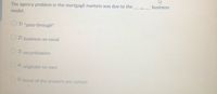 The agency problem in the mortgagė markets was due to the
business
model.
O 1) "pass-through"
O 2) business-as-usual
3) securitization
O 4) originate-to-own
O5) None of the answers are correct
