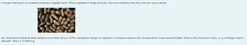 A fungus that grows on peanuts produces a deadly toxin. When ingested in large amounts, this toxin destroys the liver and can cause cancer.
Any shipment of peanuts that contains more than 25 ppb of this dangerous fungus is rejected. A company receives 16 t of peanuts to make peanut butter. What is the maximum mass, in g, of fungus that is
allowed? Hint 1 t = 1000 kg.