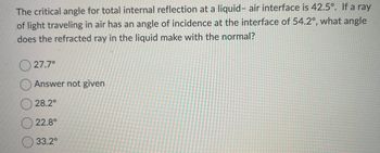 The critical angle for total internal reflection at a liquid- air interface is 42.5°. If a ray
of light traveling in air has an angle of incidence at the interface of 54.2°, what angle
does the refracted ray in the liquid make with the normal?
27.7°
Answer not given
28.2°
22.8°
33.2⁰