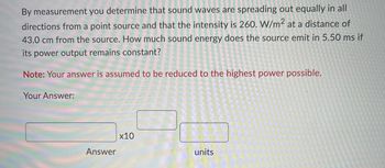 By measurement you determine that sound waves are spreading out equally in all
directions from a point source and that the intensity is 260. W/m² at a distance of
43.0 cm from the source. How much sound energy does the source emit in 5.50 ms if
its power output remains constant?
Note: Your answer is assumed to be reduced to the highest power possible.
Your Answer:
Answer
x10
units