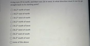 A dog runs 19 m north, and then runs 26 m west. In what direction must it run to go
straight back to its starting point?
36.2° north of east
36.2° east of north
36.2° west of north
36.2° north of west
36.2° south of west
36.2° west of south
36.2° east of south
36.2° south of east
none of the above