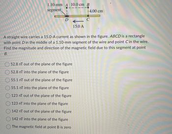 1.10-mm A 10.0 cm B
segment
D
15.0 A
52.8 nT out of the plane of the figure
52.8 nT into the plane of the figure
55.1 nT out of the plane of the figure
55.1 nT into the plane of the figure
123 nT out of the plane of the figure
123 nT into the plane of the figure
142 nT out of the plane of the figure
142 nT into the plane of the figure
The magnetic field at point B is zero
14.00 cm
A straight wire carries a 15.0-A current as shown in the figure. ABCD is a rectangle
with point D in the middle of a 1.10-mm segment of the wire and point C in the wire.
Find the magnitude and direction of the magnetic field due to this segment at point
B.