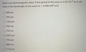 Heat is an electromagnetic wave. If the period of this wave is 2.52x10-3 ps in air,
what is the wavelength of this wave? (c = 2.998×108 m/s)
800 pm
705 pm
7.05 μm
705 nm
755 nm
8.00 μm
755 pm
800 nm
7.55 μm