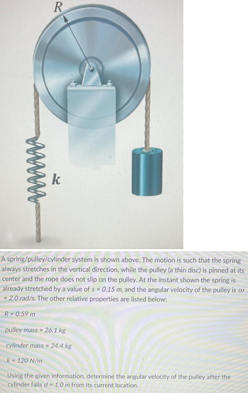 www
R = 0.59 m
R
A spring/pulley/cylinder system is shown above. The motion is such that the spring
always stretches in the vertical direction, while the pulley (a thin disc) is pinned at its
center and the rope does not slip on the pulley. At the instant shown the spring is
already stretched by a value of s = 0.15 m, and the angular velocity of the pulley is w
= 2.0 rad/s. The other relative properties are listed below:
k
k = 120 N/m
pulley mass = 26.1 kg
cylinder mass= 24.4 kg
Using the given information, determine the angular velocity of the pulley after the
cylinder falls d = 1.0 m from its current location.