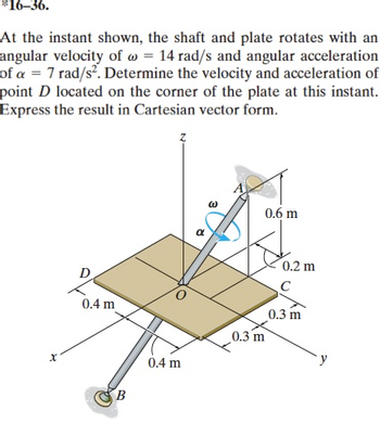 *16-36.
At the instant shown, the shaft and plate rotates with an
angular velocity of @= 14 rad/s and angular acceleration
of a = 7 rad/s². Determine the velocity and acceleration of
point D located on the corner of the plate at this instant.
Express the result in Cartesian vector form.
x
0.4 m
B
0.4 m
a
0.6 m
0.3 m
0.2 m
C
0.3 m