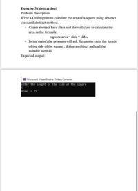 Exercise 3 (abstraction)
Problem discerption
Write a C# Program to calculate the area of a square using abstract
class and abstract method.
- Create abstract base class and derived class to calculate the
area as the formula:
square area= side * side.
- In the main() the program will ask the user to enter the length
of the side of the square, define an object and call the
suitable method.
Expected output:
Microsoft Visual Studio Debug Console
enter the lenght of the side of the square
Area = 25
