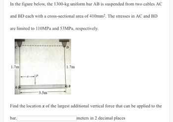 In the figure below, the 1300-kg uniform bar AB is suspended from two cables AC
and BD each with a cross-sectional area of 410mm². The stresses in AC and BD
are limited to 110MPa and 53MPa, respectively.
D
1.7m
1.7m
-P
B
3.5m7
Find the location x of the largest additional vertical force that can be applied to the
bar.
meters in 2 decimal places