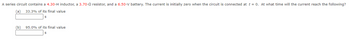 A series circuit contains a 4.30-H inductor, a 3.70-0 resistor, and a 6.50-V battery. The current is initially zero when the circuit is connected at t = 0. At what time will the current reach the following?
(a) 33.3% of its final value
(b)
95.0% of its final value
S