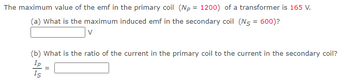 The maximum value of the emf in the primary coil (Np = 1200) of a transformer is 165 V.
(a) What is the maximum induced emf in the secondary coil (N = 600)?
V
(b) What is the ratio of the current in the primary coil to the current in the secondary coil?
Ip
Is
=