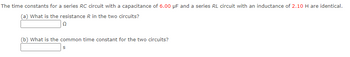 The time constants for a series RC circuit with a capacitance of 6.00 µF and a series RL circuit with an inductance of 2.10 H are identical.
(a) What is the resistance R in the two circuits?
Ω
(b) What is the common time constant for the two circuits?
S