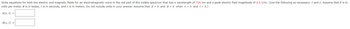 Write equations for both the electric and magnetic fields for an electromagnetic wave in the red part of the visible spectrum that has a wavelength of 714 nm and a peak electric field magnitude of 2.0 V/m. (Use the following as necessary: t and x. Assume that E is in
volts per meter, B is in teslas, t is in seconds, and x is in meters. Do not include units in your answer. Assume that E = 0 and B = 0 when x = 0 and t = 0.)
E(x, t) =
B(x, t) =