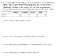 2. Jackson Shipping has two supply depots in Atlanta and Dallas. Each can hold 200 shipping
pods at a time. Each week, they ship pods to four locations: New York, Los Angeles,
Chicago, and Miami. Costs are shown in the table below. New York needs 110 units, Los
Angeles needs 120, Miami 75, and Chicago 85 each week. There are shipping limits
however, Dallas can only send 30 units to Chicago and Atlanta can only route 40 to Miami.
New York
Los Angeles
Chicago
Miami
Atlanta
20
70
25
15
Dallas
35
35
15
25
a) What is the standard format for this problem?
b) What routes will be shipped and in what numbers to minimize costs?
c) What is the reduced cost of the Atlanta to Los Angeles line? What does this mean?
d) What is the shadow price on Miami? What does this mean?
