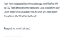 Assume that two people are bargaining over how to split the surplus of their joint efforts, which
total $100. The only difference between the two is that player A has an associated interest rate of
5 percent and player B has an associated interest rate of 20 percent. Based on Nash bargaining
theory, what share of the $100 ill Player A wind up with?
(Please provide your answer in $ style format)
