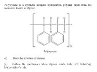 Polystyrene is a synthetic aromatic hydrocarbon polymer made from the
monomer known as styrene.
H
H
H
Polystyrene
(i)
Draw the structure of styrene.
Outline the mechanism when styrene reacts with HCl, following
(ii)
Markovnikov's rule.
