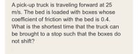 A pick-up truck is traveling forward at 25
m/s. The bed is loaded with boxes whose
coefficient of friction with the bed is 0.4.
What is the shortest time that the truck can
be brought to a stop such that the boxes do
not shift?
