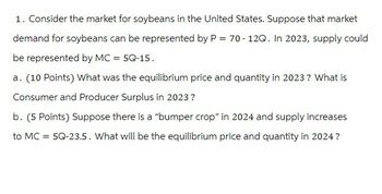 1. Consider the market for soybeans in the United States. Suppose that market
demand for soybeans can be represented by P = 70-12Q. In 2023, supply could
be represented by MC = 5Q-15.
a. (10 Points) What was the equilibrium price and quantity in 2023? What is
Consumer and Producer Surplus in 2023?
b. (5 Points) Suppose there is a "bumper crop" in 2024 and supply increases
to MC = 5Q-23.5. What will be the equilibrium price and quantity in 2024?