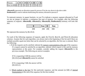 Process
ABCDEFGHI JK
Size (in KB) 4.27.2 2.5 4.5 3 2.7 1.5|2|3.62.2|1
Allocate(P) represents an allocation request by process P for the size shown in the above table
Deallocate(P) is used to indicate deallocating the memory allocated to process P
To represent memory, in square brackets, we use P to indicate a memory segment allocated to P and
we use an integer to indicate a contiguous free part of memory. For example, after the following
sequence of requests: Allocate(B), Allocate(G), Allocate(H), Deallocate(G) memory will look like
this:
B
8KB
We represent this memory by [B,2,H,4].
free H
2KB 2KB
For each of the following sequence of requests, apply the First-fit, Best-fit, and Worst-fit allocation
schemes. Assume that for each algorithm, you always start at the beginning of the list and if there are
multiple possible equal-size holes that can be selected by an algorithm, the first one is selected. Show
the following:
i. If all the requests can be satisfied, indicate the memory representation at the end of the sequence.
If a request cannot be satisfied by an algorithm, indicate which request is this and the memory
representation at this point. For example, consider adding the request Allocate(X) to the
previous example. The following are answer examples
If X is requesting 6 KB the answer will be:
[B,2,H,4] and Allocate(X) cannot be satisfied
If X is requesting 3 KB, the answer will be
[B,2,H,X,1]
free
4KB
ii. Which method is the best for this particular sequence, and the amount (in KB) of internal
fragmentation at the end of the sequence for this best method.