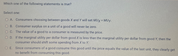 Which one of the following statements is true?
Select one:
OA. Consumers choosing between goods X and Y will set MUX = MUY.
O B. Consumer surplus on a unit of a good will never be zero.
OC. The value of a good to a consumer is measured by the price.
OD. If the marginal utility per dollar from good X is less than the marginal utility per dollar from good Y, then the
consumer should shift some spending from X to Y.
O E. Since consumers of a good consume this good until the price equals the value of the last unit, they clearly get
no benefit from consuming this good.