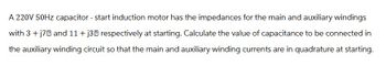 A 220V 50Hz capacitor - start induction motor has the impedances for the main and auxiliary windings
with 3 + j7 and 11+ j3 respectively at starting. Calculate the value of capacitance to be connected in
the auxiliary winding circuit so that the main and auxiliary winding currents are in quadrature at starting.