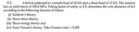 Q.2.
A bolt is subjected to a tensile load of 18 kN and a shear load of 12 kN. The materia
has an yield stress of 328.6 MPa. Taking factor of safety as 2.5, determine the core diameter of bol
according to the following theories of failure.
(i) Rankine's theory,
(ii) Shear stress theory,
(iii) Shear
(iv) Saint Venant's theory. Take Possion ratio = 0.298
energy theory and
