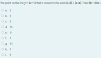 The point on the line y= 2x+3 that is closest to the point (4,2) is (a,b). Then 5b – 20a=
O a. 2
O b. 3
О с. 5
O d. 15
O e.
11
Of.
1
О д. 13
O h. 7
O i. 9
