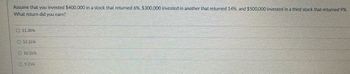 Assume that you invested $400,000 in a stock that returned 6%, $300,000 invested in another that returned 14%, and $500,000 invested in a third stock that returned 9%.
What return did you earn?
11.30%
12.25%
10.35%
9.25%