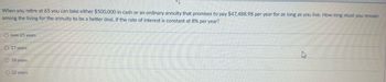 When you retire at 65 you can take either $500,000 in cash or an ordinary annuity that promises to pay $47.,488.98 per year for as long as you live. How long must you remain
among the living for the annuity to be a better deal, if the rate of interest is constant at 8% per year?
O over 25 years
O 17 years
O 18 years
O 22 years