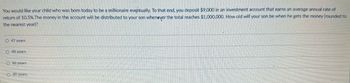 You would like your child who was bom today to be a millionaire eventually. To that end, you deposit $9,000 in an investment account that earns an average annual rate of
return of 10.5%. The money in the account will be distributed to your son whenever the total reaches $1,000,000. How old will your son be when he gets the money (rounded to
the nearest year)?
O 47 years
O 48 years
O 46 years
O 49 years.