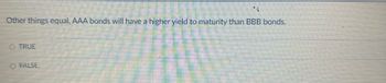 4
Other things equal, AAA bonds will have a higher yield to maturity than BBB bonds.
O TRUE
O FALSE.