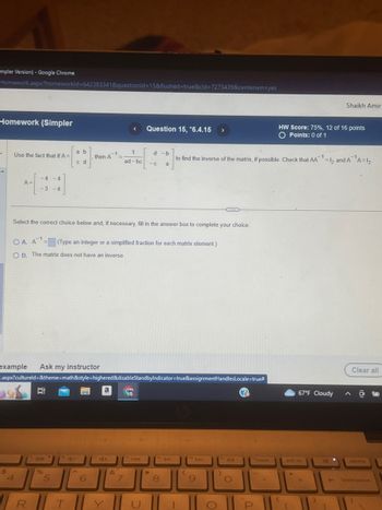 mpler Version) - Google Chrome
Homework.aspx?homeworkId=642383341&questionid=15&flushed=true&cld=7275439&centerwin=yes
Homework (Simpler
Use the fact that if A=
$
A=
-4 -4
-3 -4
4
OA. A1-
OB. The matrix does not have an inverse.
example Ask my instructor
a b
c d
Select the correct choice below and, if necessary, fill in the answer box to complete your choice.
Ei
%
then A
= (Type an integer or a simplified fraction for each matrix element.)
.aspx?cultureld=&theme=math&style=highered&disableStandbyIndicator=true&assignmentHandlesLocale=true#
5
fo
fe d-
6
a
RTY
&
Question 15, *6.4.15
7
1
d-b
to find the inverse of the matrix, if possible. Check that AA¹ =12 and A ¹A=1₂
ad-bc -C a
1
fa
144
*
to bl
8
(
>
Fo
9
DDI
for
K
O
P
insert
H
HW Score: 75%, 12 of 16 points
O Points: 0 of 1
{
67°F Cloudy
prt sc
Shaikh Amir
(
4
Clear all
delete
backspace