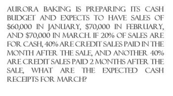 AURORA BAKING IS PREPARING ITS CASH
BUDGET AND EXPECTS TO HAVE SALES OF
$60,000 IN JANUARY, $70,000 IN FEBRUARY,
AND $70,000 IN MARCH. IF 20% OF SALES ARE
FOR CASH, 40% ARE CREDIT SALES PAID IN THE
MONTH AFTER THE SALE, AND ANOTHER 40%
ARE CREDIT SALES PAID 2 MONTHS AFTER THE
SALE, WHAT ARE THE EXPECTED CASH
RECEIPTS FOR MARCH?