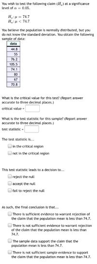 You wish to test the following claim (H.) at a significance
level of a = 0.05.
H:µ = 74.7
Ha:u < 74.7
You believe the population is normally distributed, but you
do not know the standard deviation. You obtain the following
sample of data:
data
44.8
55
76.2
105.5
74.1
80
67
70.8
What is the critical value for this test? (Report answer
accurate to three decimal places.)
critical value =
What is the test statistic for this sample? (Report answer
accurate to three decimal places.)
test statistiC =
The test statistic is...
in the critical region
O not in the critical region
This test statistic leads to a decision to...
Oreject the null
Oaccept the null
O fail to reject the null
As such, the final conclusion is that...
O There is sufficient evidence to warrant rejection of
the claim that the population mean is less than 74.7.
O There is not sufficient evidence to warrant rejection
of the claim that the population mean is less than
74.7.
O The sample data support the claim that the
population mean
less than 74.7.
OThere is not sufficient sample evidence to support
the claim that the population mean is less than 74.7.
