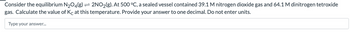 Consider the equilibrium N₂O4(g) → 2NO₂(g). At 500 °C, a sealed vessel contained 39.1 M nitrogen dioxide gas and 64.1 M dinitrogen tetroxide
gas. Calculate the value of Kc at this temperature. Provide your answer to one decimal. Do not enter units.
Type your answer...