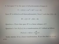 6. Let space V be the space of all polynomials of degree 3:
V = {f(x) = ar + bx2 + cx + d}.
Space W is defined as all those polynomials f from V such that f(0) = 0:
W = {f € V: f(0) = 0}
Question a. Prove that space W is a linear subspace of V.
Question b. Let D(f(x)) be a transformation of V defined as follows:
df
D(f(x)) = 2f(x) – 3 (x)
d.x
Verify whether D is a linear transformation. If yes then find the kernel
of D.
