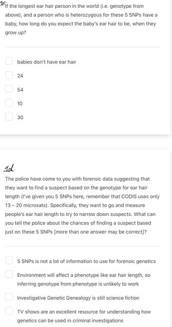 14 if the longest ear hair person in the world (i.e. genotype from
above), and a person who is heterozygous for these 5 SNPs have a
baby, how long do you expect the baby's ear hair to be, when they
grow up?
babies don't have ear hair
24
24
54
5.4
10
10
30
30
Id.
The police have come to you with forensic data suggesting that
they want to find a suspect based on the genotype for ear hair
length (I've given you 5 SNPs here, remember that CODIS uses only
13-20 microsats). Specifically, they want to go and measure
people's ear hair length to try to narrow down suspects. What can
you tell the police about the chances of finding a suspect based
just on these 5 SNPs [more than one answer may be correct]?
5 SNPs is not a lot of information to use for forensic genetics
Environment will affect a phenotype like ear hair length, so
inferring genotype from phenotype is unlikely to work
Investigative Genetic Genealogy is still science fiction
TV shows are an excellent resource for understanding how
genetics can be used in criminal investigations