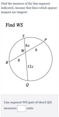 Find the measure of the line segment
indicated. Assume that lines which appear
tangent are tangent.
Find WS
S
6x
W
9.
8
R
12x
Line segment WS (part of chord QS)
measures
units
